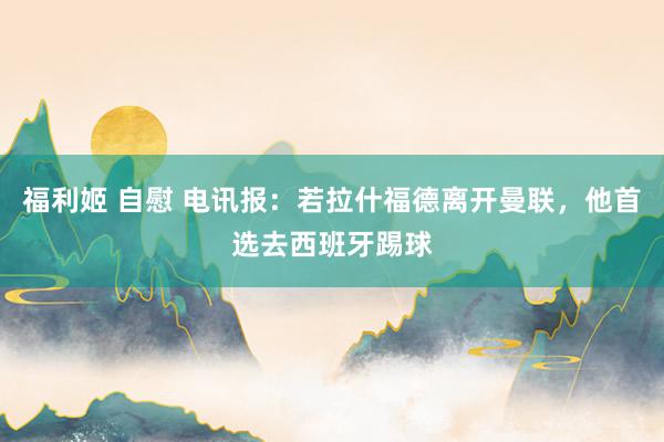 福利姬 自慰 电讯报：若拉什福德离开曼联，他首选去西班牙踢球