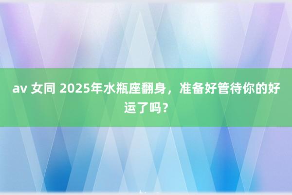 av 女同 2025年水瓶座翻身，准备好管待你的好运了吗？