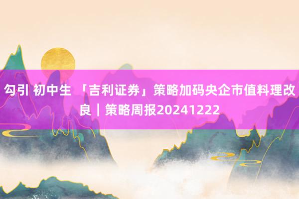 勾引 初中生 「吉利证券」策略加码央企市值料理改良｜策略周报20241222