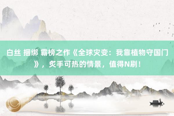 白丝 捆绑 霸榜之作《全球灾变：我靠植物守国门》，炙手可热的情景，值得N刷！