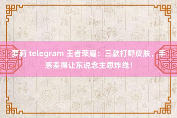 萝莉 telegram 王者荣耀：三款打野皮肤，手感差得让东说念主思炸线！