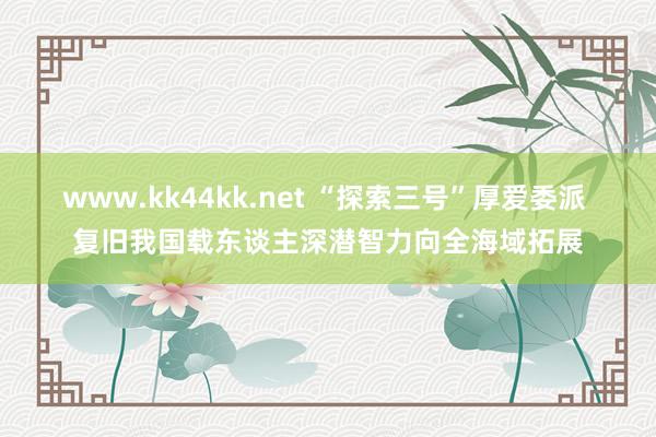 www.kk44kk.net “探索三号”厚爱委派 复旧我国载东谈主深潜智力向全海域拓展