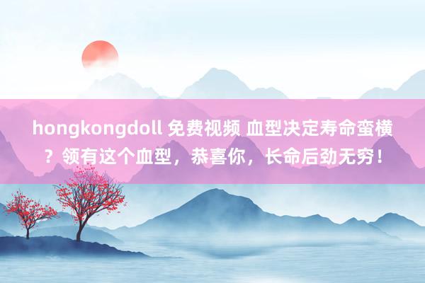 hongkongdoll 免费视频 血型决定寿命蛮横？领有这个血型，恭喜你，长命后劲无穷！