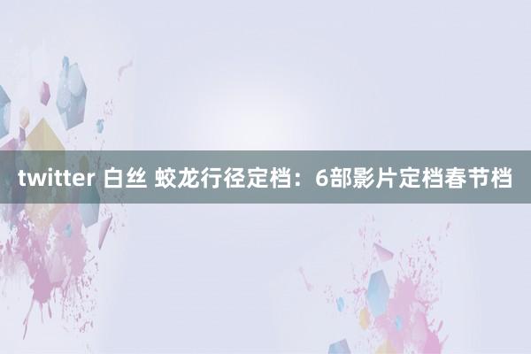 twitter 白丝 蛟龙行径定档：6部影片定档春节档