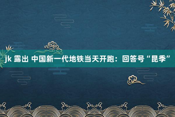 jk 露出 中国新一代地铁当天开跑：回答号“昆季”