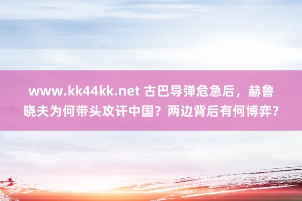 www.kk44kk.net 古巴导弹危急后，赫鲁晓夫为何带头攻讦中国？两边背后有何博弈？