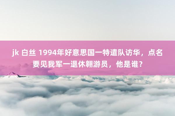 jk 白丝 1994年好意思国一特遣队访华，点名要见我军一退休翱游员，他是谁？