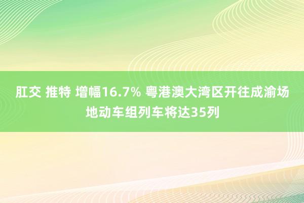 肛交 推特 增幅16.7% 粤港澳大湾区开往成渝场地动车组列车将达35列