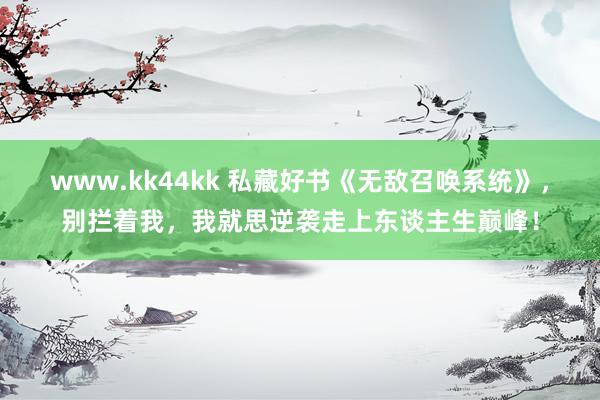 www.kk44kk 私藏好书《无敌召唤系统》，别拦着我，我就思逆袭走上东谈主生巅峰！