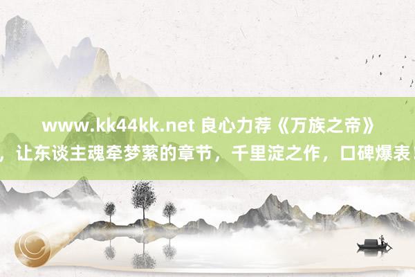 www.kk44kk.net 良心力荐《万族之帝》，让东谈主魂牵梦萦的章节，千里淀之作，口碑爆表！