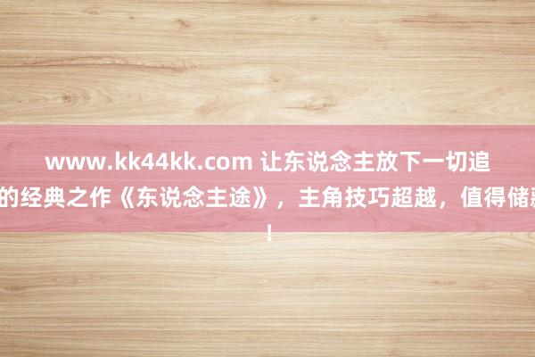 www.kk44kk.com 让东说念主放下一切追更的经典之作《东说念主途》，主角技巧超越，值得储藏！