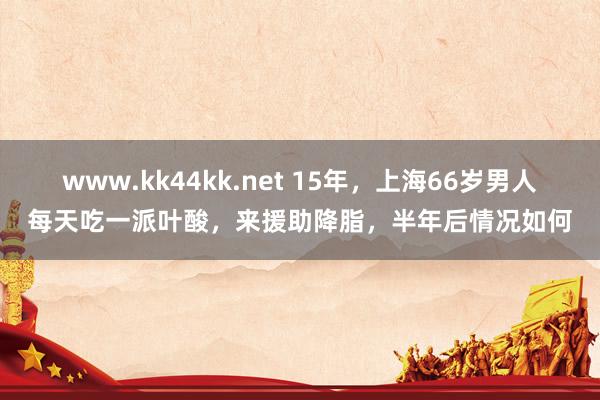 www.kk44kk.net 15年，上海66岁男人每天吃一派叶酸，来援助降脂，半年后情况如何