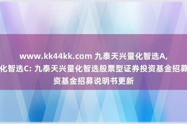 www.kk44kk.com 九泰天兴量化智选A，九泰天兴量化智选C: 九泰天兴量化智选股票型证券投资基金招募说明书更新