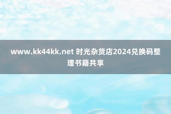 www.kk44kk.net 时光杂货店2024兑换码整理书籍共享