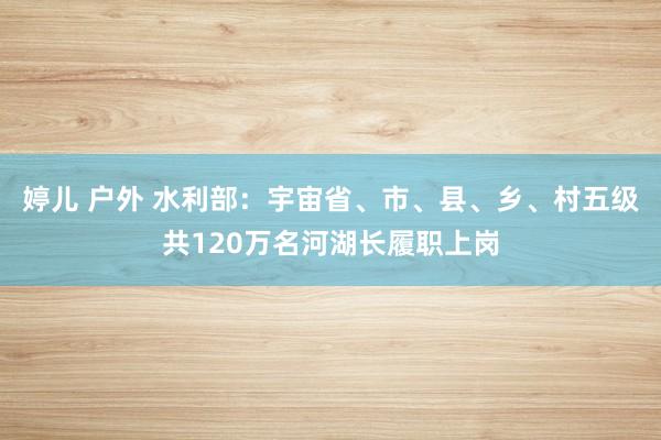 婷儿 户外 水利部：宇宙省、市、县、乡、村五级共120万名河湖长履职上岗