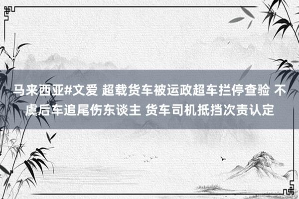 马来西亚#文爱 超载货车被运政超车拦停查验 不虞后车追尾伤东谈主 货车司机抵挡次责认定