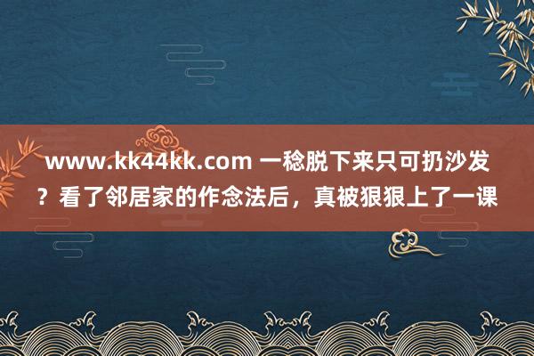 www.kk44kk.com 一稔脱下来只可扔沙发？看了邻居家的作念法后，真被狠狠上了一课