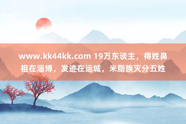 www.kk44kk.com 19万东谈主，得姓鼻祖在淄博，发迹在运城，米脂族灭分五姓