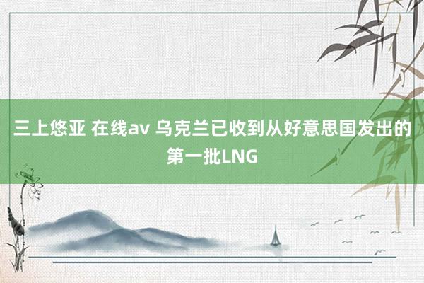 三上悠亚 在线av 乌克兰已收到从好意思国发出的第一批LNG