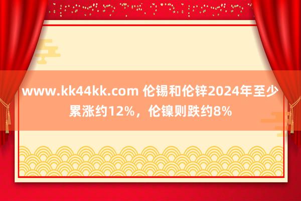 www.kk44kk.com 伦锡和伦锌2024年至少累涨约12%，伦镍则跌约8%