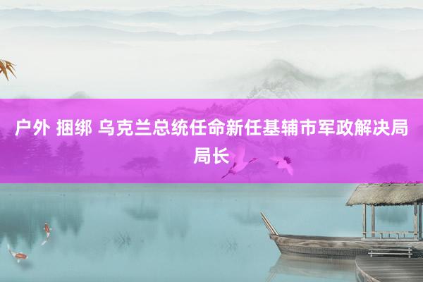 户外 捆绑 乌克兰总统任命新任基辅市军政解决局局长