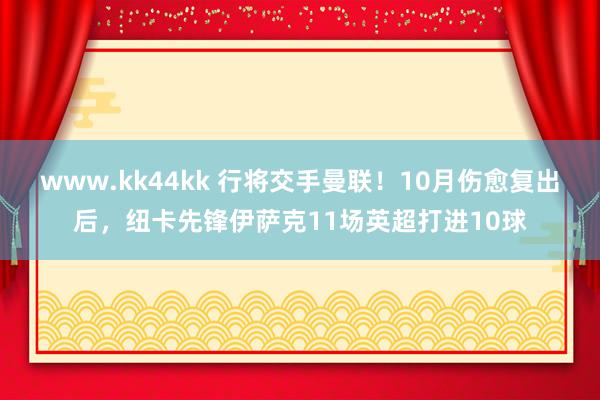 www.kk44kk 行将交手曼联！10月伤愈复出后，纽卡先锋伊萨克11场英超打进10球