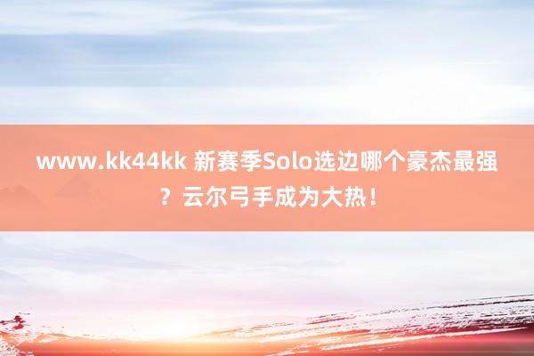 www.kk44kk 新赛季Solo选边哪个豪杰最强？云尔弓手成为大热！