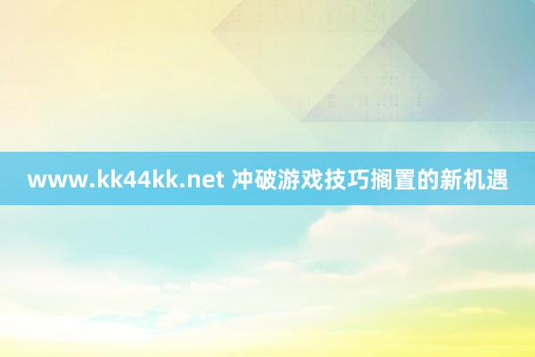 www.kk44kk.net 冲破游戏技巧搁置的新机遇