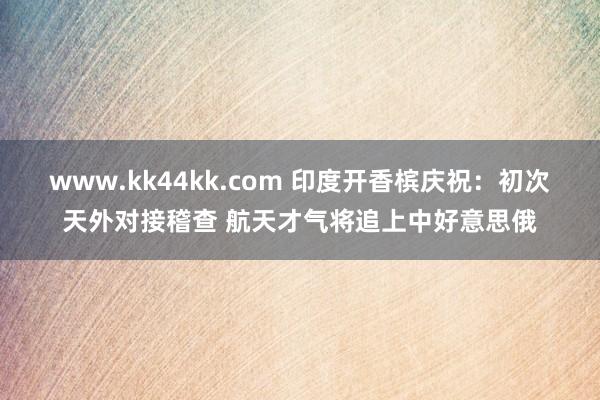 www.kk44kk.com 印度开香槟庆祝：初次天外对接稽查 航天才气将追上中好意思俄