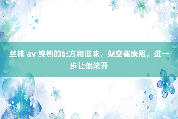 丝袜 av 纯熟的配方和滋味，架空崔康熙，进一步让他滚开