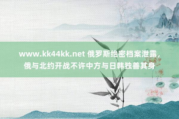 www.kk44kk.net 俄罗斯绝密档案泄露，俄与北约开战不许中方与日韩独善其身