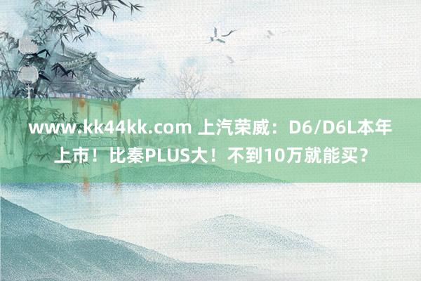 www.kk44kk.com 上汽荣威：D6/D6L本年上市！比秦PLUS大！不到10万就能买？