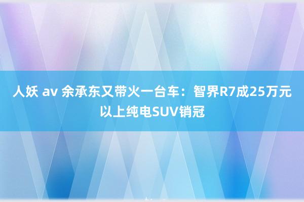 人妖 av 余承东又带火一台车：智界R7成25万元以上纯电SUV销冠