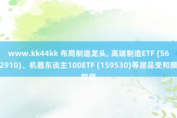 www.kk44kk 布局制造龙头， 高端制造ETF (562910)、机器东谈主100ETF (159530)等居品受和顺