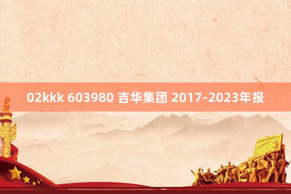 02kkk 603980 吉华集团 2017-2023年报