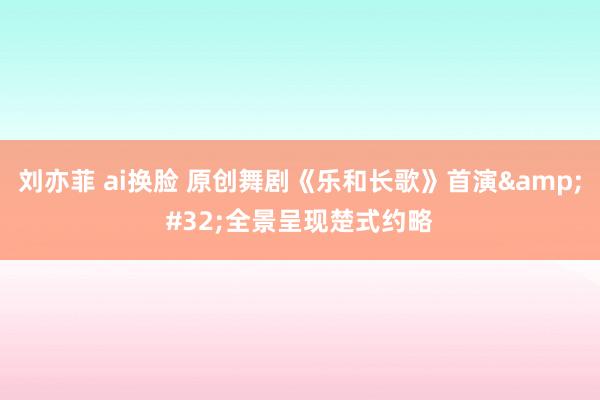 刘亦菲 ai换脸 原创舞剧《乐和长歌》首演&#32;全景呈现楚式约略