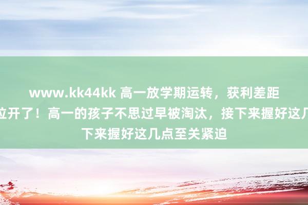 www.kk44kk 高一放学期运转，获利差距就运转迟缓拉开了！高一的孩子不思过早被淘汰，接下来握好这几点至关紧迫