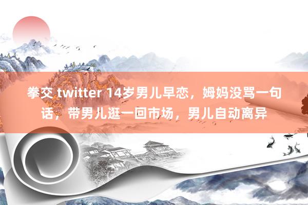 拳交 twitter 14岁男儿早恋，姆妈没骂一句话，带男儿逛一回市场，男儿自动离异