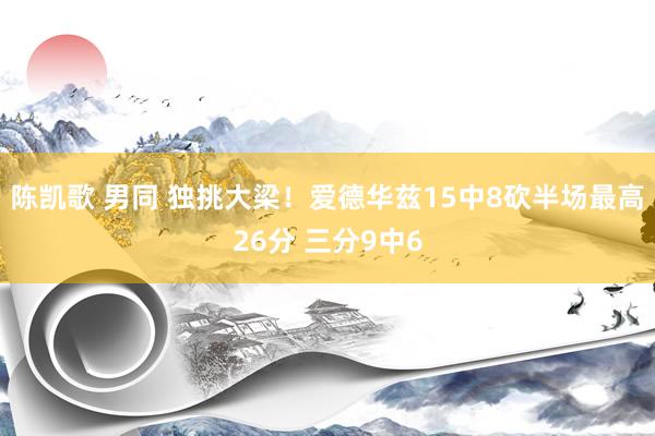 陈凯歌 男同 独挑大梁！爱德华兹15中8砍半场最高26分 三分9中6