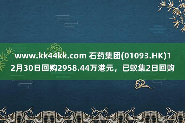 www.kk44kk.com 石药集团(01093.HK)12月30日回购2958.44万港元，已蚁集2日回购