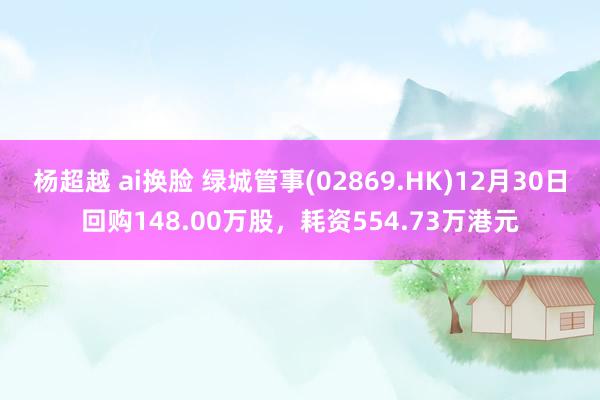 杨超越 ai换脸 绿城管事(02869.HK)12月30日回购148.00万股，耗资554.73万港元