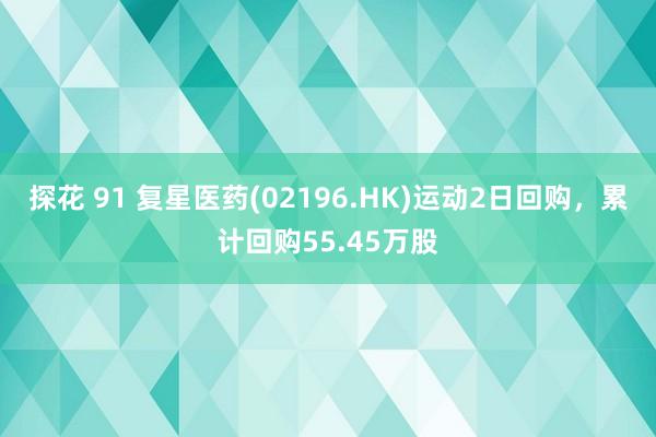 探花 91 复星医药(02196.HK)运动2日回购，累计回购55.45万股