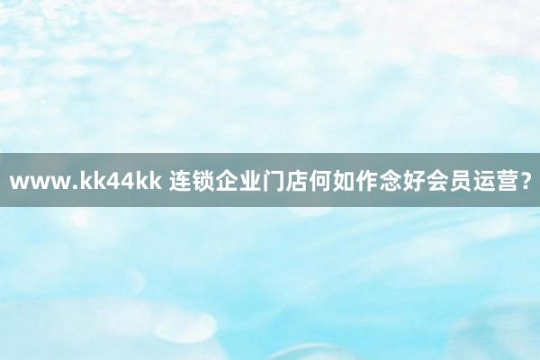 www.kk44kk 连锁企业门店何如作念好会员运营？