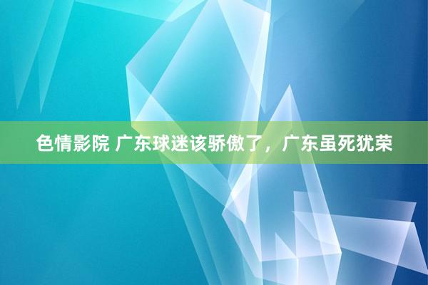 色情影院 广东球迷该骄傲了，广东虽死犹荣