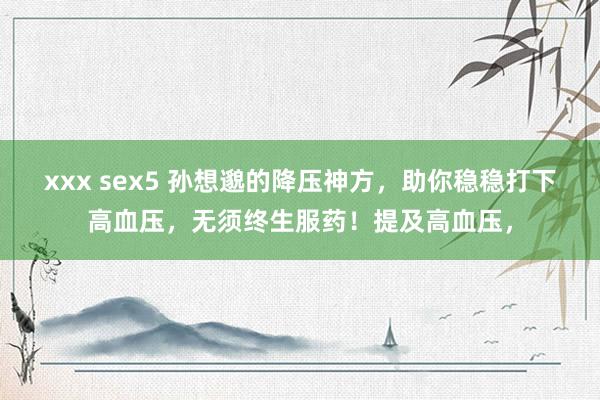 xxx sex5 孙想邈的降压神方，助你稳稳打下高血压，无须终生服药！提及高血压，