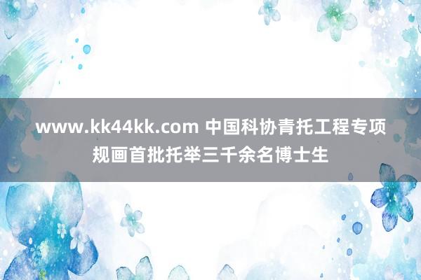 www.kk44kk.com 中国科协青托工程专项规画首批托举三千余名博士生