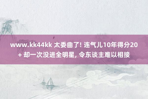 www.kk44kk 太委曲了! 连气儿10年得分20+ 却一次没进全明星， 令东谈主难以相接