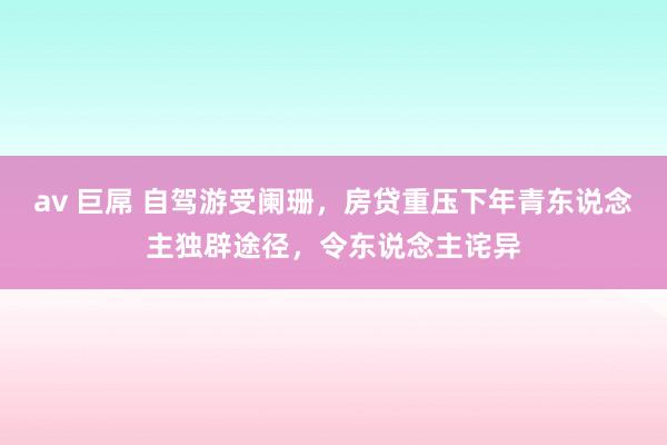 av 巨屌 自驾游受阑珊，房贷重压下年青东说念主独辟途径，令东说念主诧异