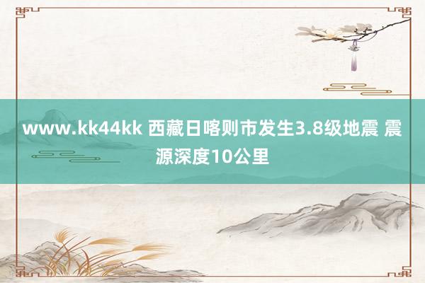 www.kk44kk 西藏日喀则市发生3.8级地震 震源深度10公里