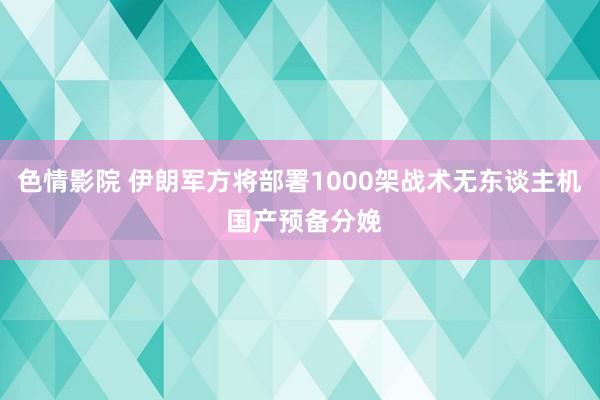 色情影院 伊朗军方将部署1000架战术无东谈主机 国产预备分娩